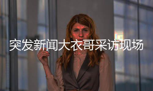 突发新闻大衣哥采访现场惊现翻墙插曲