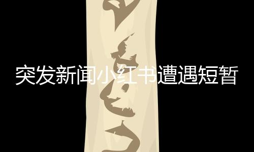 突发新闻小红书遭遇短暂服务中断，用户反馈平台出现崩溃现象