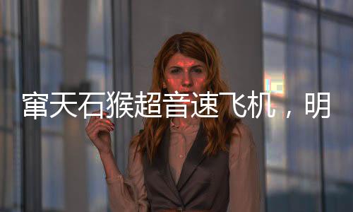 窜天石猴超音速飞机，明迎来首飞盛典，揭开航空新篇章