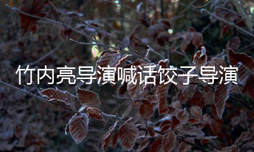 竹内亮导演喊话饺子导演，中日影视交流的新篇章