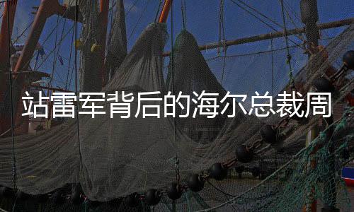 站雷军背后的海尔总裁周云杰走红