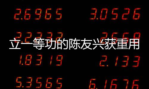 立一等功的陈友兴获重用，卓越成就铸就新时代典范