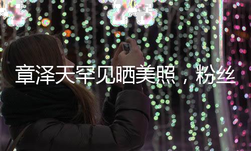章泽天罕见晒美照，粉丝惊喜连连