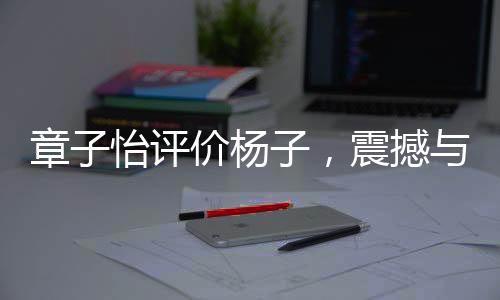 章子怡评价杨子，震撼与力量的碰撞