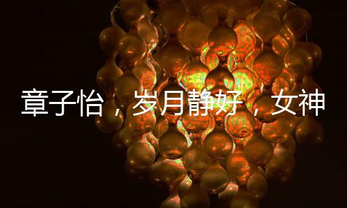 章子怡，岁月静好，女神风采依旧惊艳四座