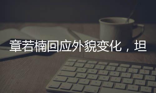 章若楠回应外貌变化，坦然面对，自信闪耀