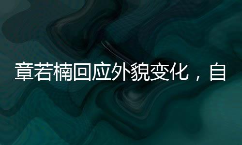 章若楠回应外貌变化，自信闪耀，内外兼修的魅力展现