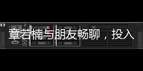 章若楠与朋友畅聊，投入情感深谈引发关注