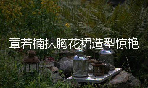 章若楠抹胸花裙造型惊艳亮相，引领时尚潮流
