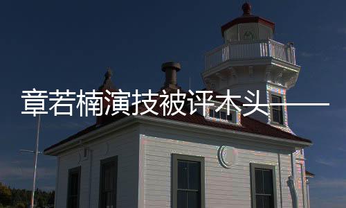 章若楠演技被评木头——深度解析其演艺表现