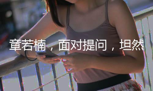 章若楠，面对提问，坦然回应是否会观看自己的剧