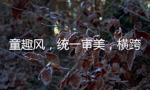 童趣风，统一审美，横跨两代人的共同情怀