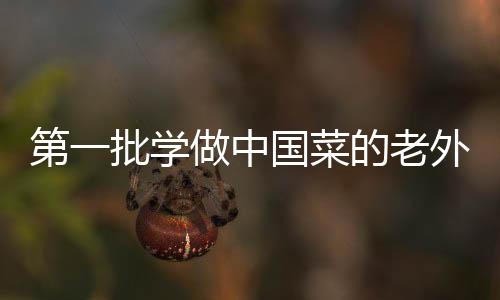 第一批学做中国菜的老外交作业亮相，传承文化与创新融合