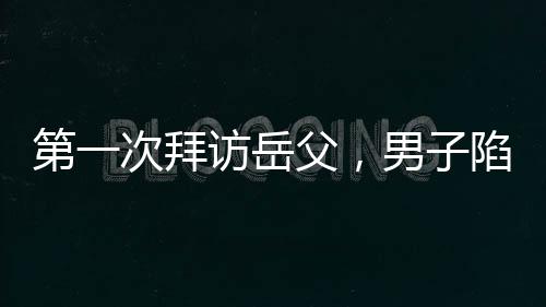 第一次拜访岳父，男子陷入坐立不安的焦虑