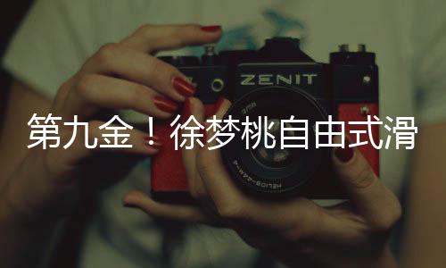 第九金！徐梦桃自由式滑雪闪耀冬奥，创造历史！