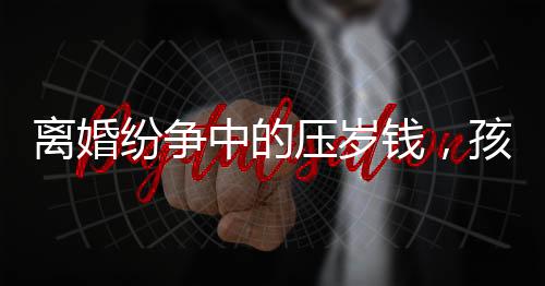 离婚纷争中的压岁钱，孩子的权益如何保护