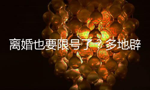 离婚也要限号了？多地辟谣——关于离婚新规定的误解与澄清