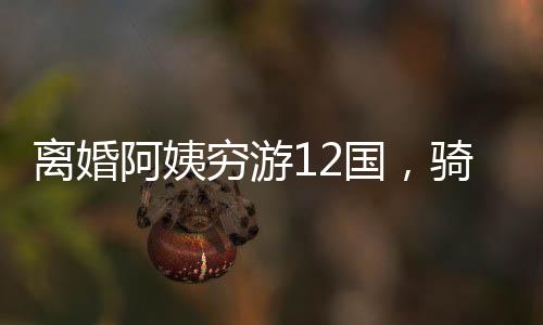 离婚阿姨穷游12国，骑行中亚中东，一段勇敢追寻自我的旅程