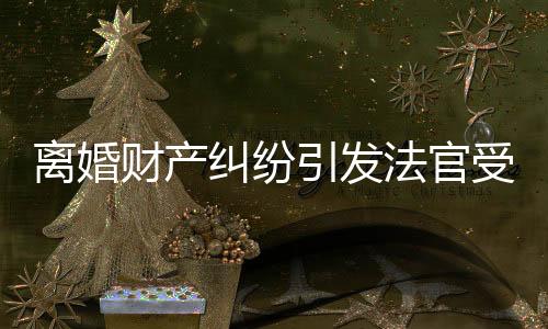 离婚财产纠纷引发法官受贿案，揭开司法公正的幕后黑幕