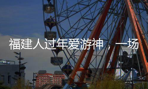 福建人过年爱游神，一场浓厚的传统文化盛宴
