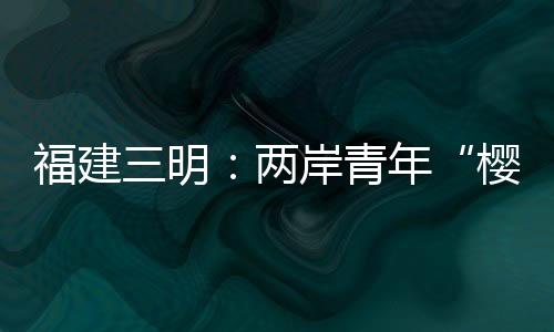 福建三明：两岸青年“樱”缘相聚叙情谊