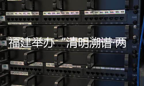 福建举办“清明溯谱·两岸缘深”活动促闽台族谱对接