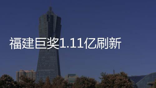 福建巨奖1.11亿刷新纪录，幸运儿引爆彩票市场！