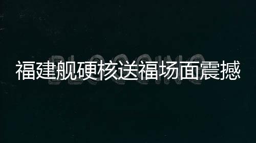 福建舰硬核送福场面震撼 一览中国海军新力量