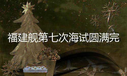 福建舰第七次海试圆满完成，距离服役仅剩一步之遥