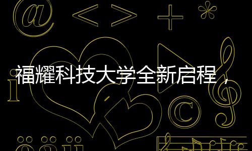 福耀科技大学全新启程，首批设置四个本科专业