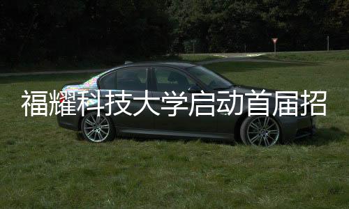 福耀科技大学启动首届招生计划，首批学子名额限定在100人以内