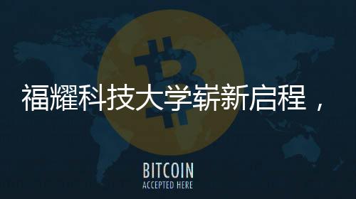 福耀科技大学崭新启程，首批设置四个本科专业