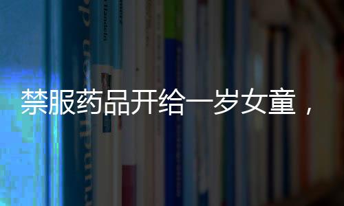 禁服药品开给一岁女童，涉事医院回应