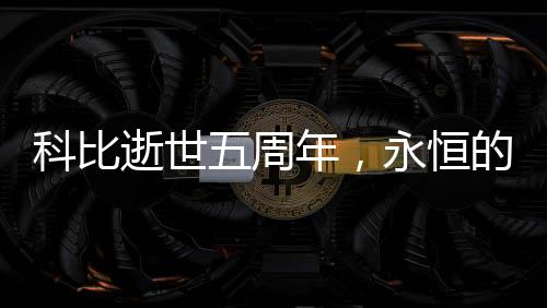 科比逝世五周年，永恒的传奇，不朽的篮球巨星