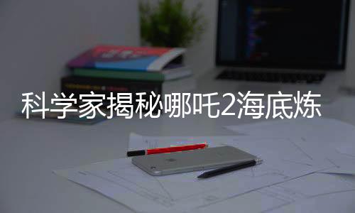 科学家揭秘哪吒2海底炼狱背后的真实依据