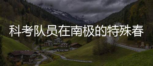 科考队员在南极的特殊春晚体验，南极探险中的文化碰撞与情感交融