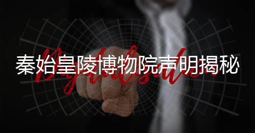 秦始皇陵博物院声明揭秘千年帝陵奥秘
