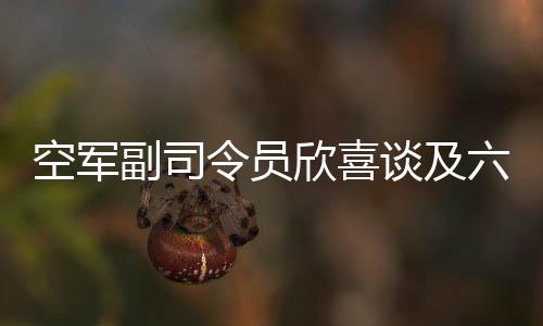 空军副司令员欣喜谈及六代机技术突破，一展喜悦，二三谈前景，三四解析亮点，四五揭技术创新，六谈军事强国愿景，七说武器装备跨越发展，八展人才培养创新，九谈战斗精神，十寄厚望