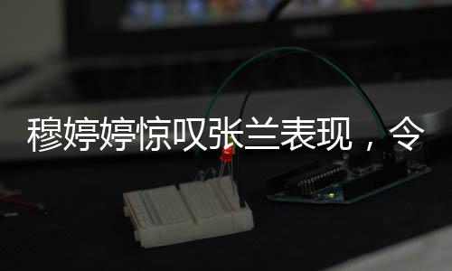 穆婷婷惊叹张兰表现，令人瞠目结舌的职场传奇