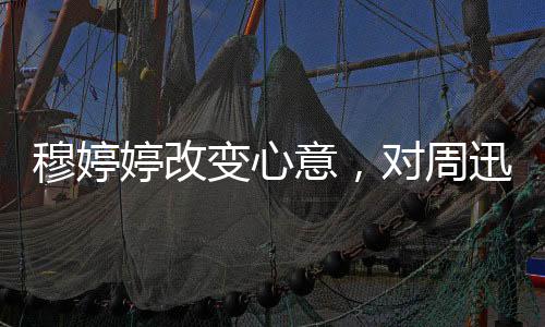 穆婷婷改变心意，对周迅情感复杂