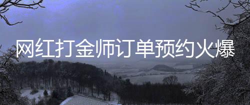 网红打金师订单预约火爆，预约已排到两个月后