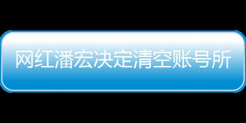 网红潘宏决定清空账号所有视频，新篇章的开启还是告别仪式？