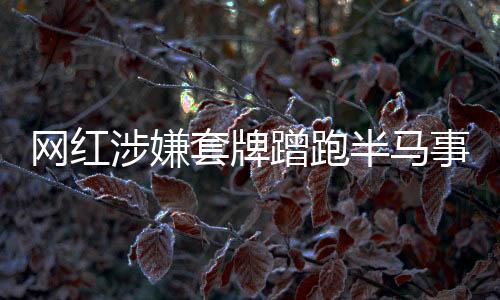 网红涉嫌套牌蹭跑半马事件，真相与反思