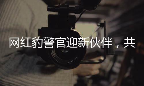 网红豹警官迎新伙伴，共同守护社区安全