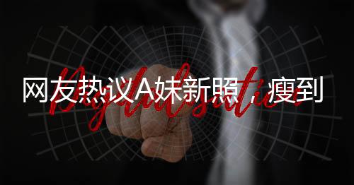 网友热议A妹新照，瘦到认不出，揭秘背后故事