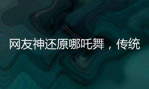 网友神还原哪吒舞，传统文化与现代潮流的完美结合