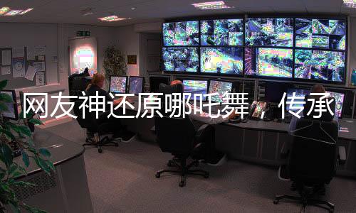 网友神还原哪吒舞，传承与创新的完美融合