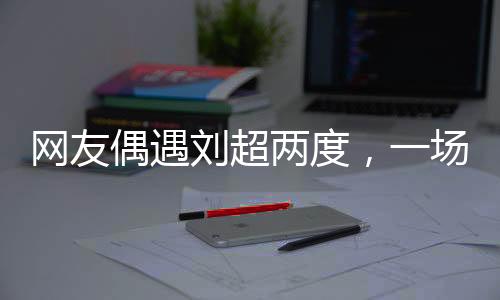 网友偶遇刘超两度，一场疑似结婚盛宴引发网络热议