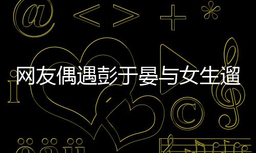 网友偶遇彭于晏与女生遛狗，一则令人意外的偶遇故事