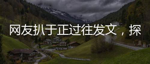 网友扒于正过往发文，探究过往言论背后的故事